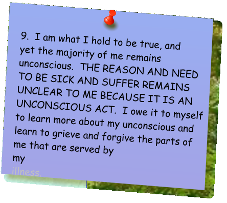 9.  I am what I hold to be true, and yet the majority of me remains unconscious.  THE REASON AND NEED TO BE SICK AND SUFFER REMAINS UNCLEAR TO ME BECAUSE IT IS AN UNCONSCIOUS ACT.  I owe it to myself to learn more about my unconscious and learn to grieve and forgive the parts of me that are served by my illness.