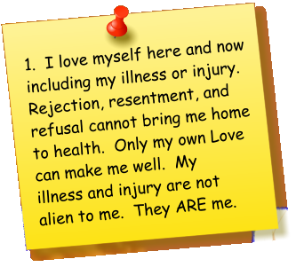 1.  I love myself here and now including my illness or injury.  Rejection, resentment, and refusal cannot bring me home to health.  Only my own Love can make me well.  My illness and injury are not alien to me.  They ARE me.