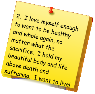 2.  I love myself enough to want to be healthy and whole again, no matter what the sacrifice.  I hold my beautiful body and life above death and suffering.  I want to live!