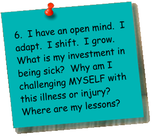 6.  I have an open mind.  I adapt.  I shift.  I grow.  What is my investment in being sick?  Why am I challenging MYSELF with this illness or injury?  Where are my lessons?