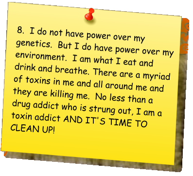 8.  I do not have power over my genetics.  But I do have power over my environment.  I am what I eat and drink and breathe. There are a myriad of toxins in me and all around me and they are killing me.  No less than a drug addict who is strung out, I am a toxin addict AND IT'S TIME TO CLEAN UP!